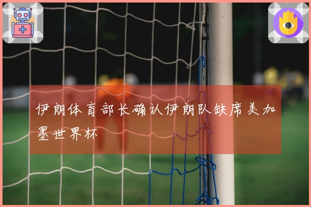 伊朗体育部长确认伊朗队缺席美加墨世界杯