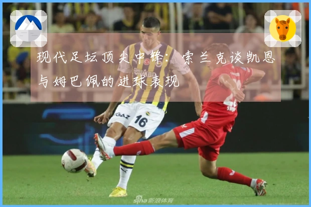 现代足坛顶尖中锋：索兰克谈凯恩与姆巴佩的进球表现