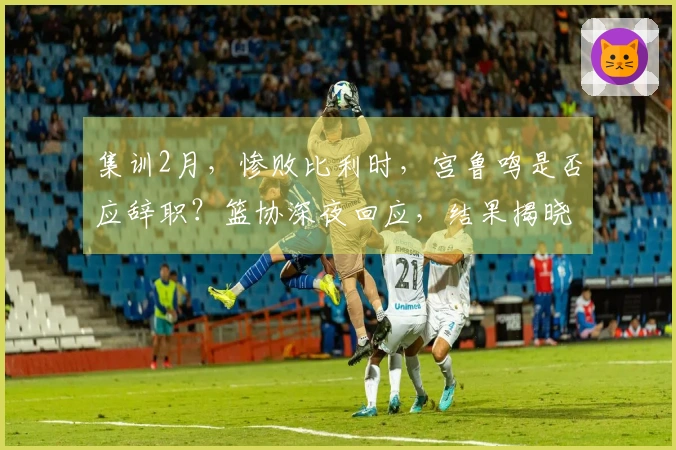 集训2月，惨败比利时，宫鲁鸣是否应辞职？篮协深夜回应，结果揭晓