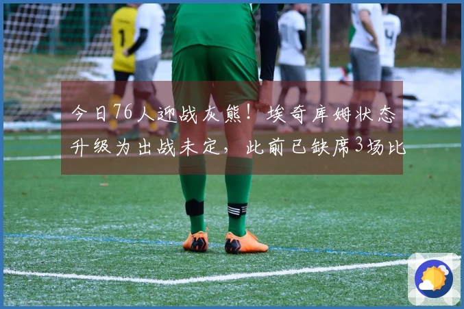 今日76人迎战灰熊！埃奇库姆状态升级为出战未定，此前已缺席3场比赛