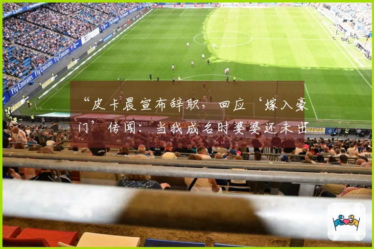 “皮卡晨宣布辞职，回应‘嫁入豪门’传闻：当我成名时婆婆还未出现”