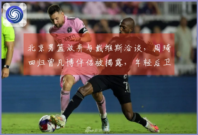 北京男篮放弃与戴维斯洽谈，周琦回归曾凡博伴侣被揭露，年轻后卫将离队