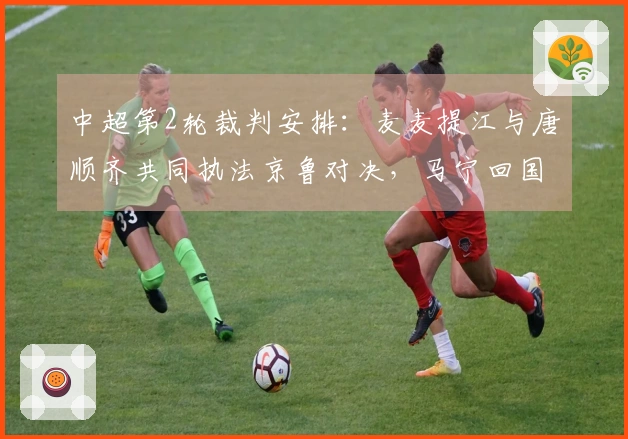中超第2轮裁判安排：麦麦提江与唐顺齐共同执法京鲁对决，马宁回国首秀
