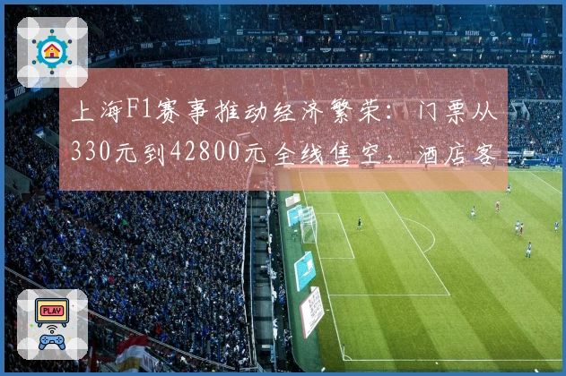 上海F1赛事推动经济繁荣：门票从330元到42800元全线售空，酒店客房紧张