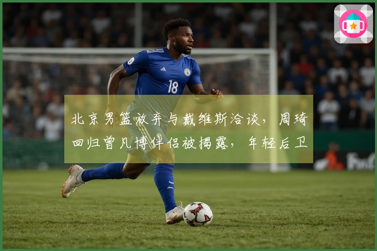 北京男篮放弃与戴维斯洽谈，周琦回归曾凡博伴侣被揭露，年轻后卫将离队