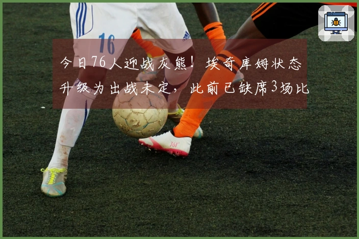 今日76人迎战灰熊！埃奇库姆状态升级为出战未定，此前已缺席3场比赛