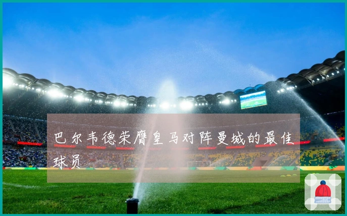 巴尔韦德荣膺皇马对阵曼城的最佳球员