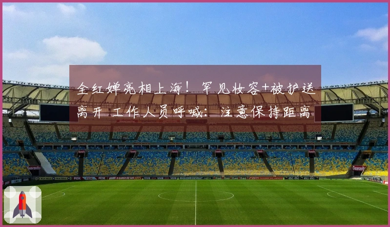 全红婵亮相上海！罕见妆容+被护送离开 工作人员呼喊：注意保持距离