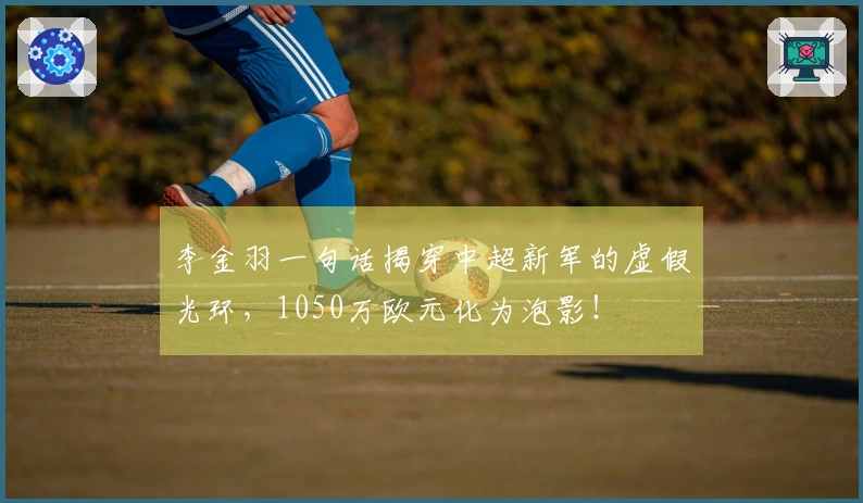 李金羽一句话揭穿中超新军的虚假光环，1050万欧元化为泡影！