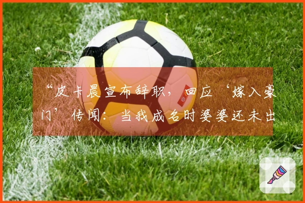 “皮卡晨宣布辞职，回应‘嫁入豪门’传闻：当我成名时婆婆还未出现”