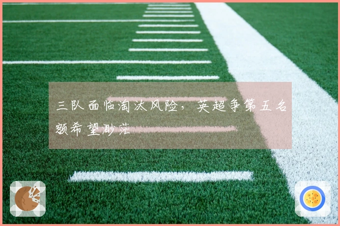 三队面临淘汰风险，英超争第五名额希望渺茫