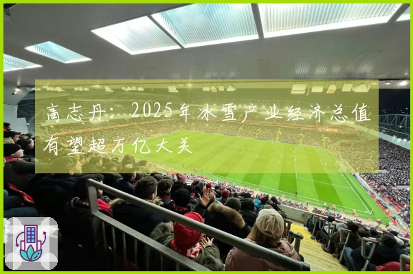 高志丹：2025年冰雪产业经济总值有望超万亿大关