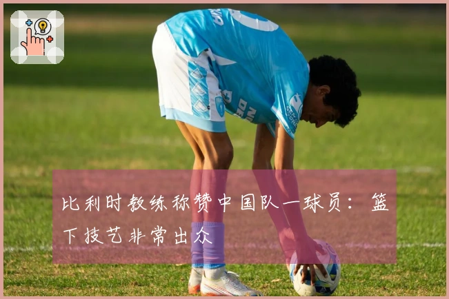 比利时教练称赞中国队一球员：篮下技艺非常出众